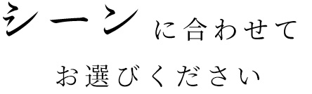 シーンに合わせてお選びください